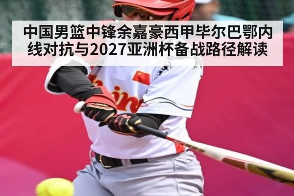 中国男篮中锋余嘉豪西甲毕尔巴鄂内线对抗与2027亚洲杯备战路径解读